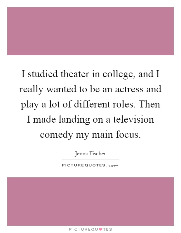 I studied theater in college, and I really wanted to be an actress and play a lot of different roles. Then I made landing on a television comedy my main focus Picture Quote #1