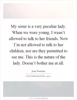My sister is a very peculiar lady. When we were young, I wasn’t allowed to talk to her friends. Now I’m not allowed to talk to her children, nor are they permitted to see me. This is the nature of the lady. Doesn’t bother me at all Picture Quote #1