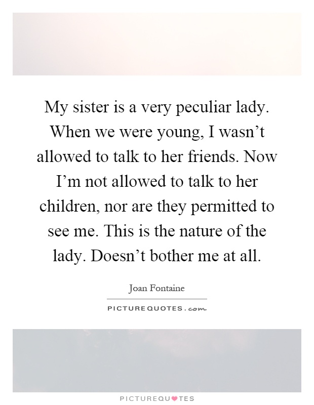 My sister is a very peculiar lady. When we were young, I wasn't allowed to talk to her friends. Now I'm not allowed to talk to her children, nor are they permitted to see me. This is the nature of the lady. Doesn't bother me at all Picture Quote #1