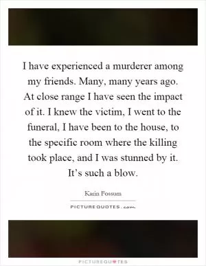 I have experienced a murderer among my friends. Many, many years ago. At close range I have seen the impact of it. I knew the victim, I went to the funeral, I have been to the house, to the specific room where the killing took place, and I was stunned by it. It’s such a blow Picture Quote #1