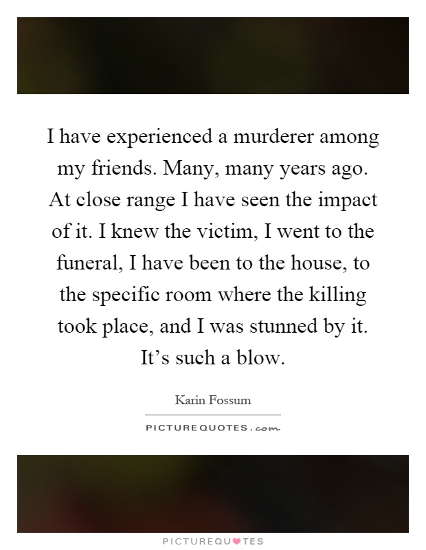 I have experienced a murderer among my friends. Many, many years ago. At close range I have seen the impact of it. I knew the victim, I went to the funeral, I have been to the house, to the specific room where the killing took place, and I was stunned by it. It's such a blow Picture Quote #1