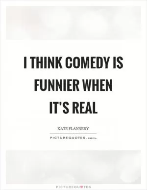 I think comedy is funnier when it’s real Picture Quote #1