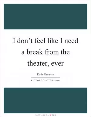 I don’t feel like I need a break from the theater, ever Picture Quote #1