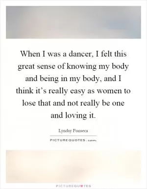 When I was a dancer, I felt this great sense of knowing my body and being in my body, and I think it’s really easy as women to lose that and not really be one and loving it Picture Quote #1