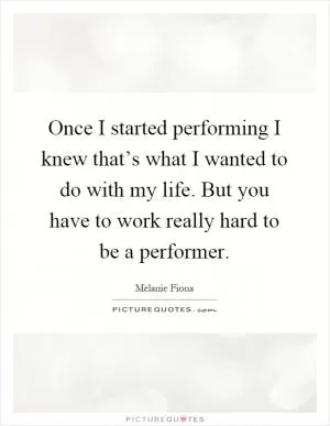 Once I started performing I knew that’s what I wanted to do with my life. But you have to work really hard to be a performer Picture Quote #1