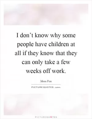 I don’t know why some people have children at all if they know that they can only take a few weeks off work Picture Quote #1