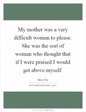 My mother was a very difficult woman to please. She was the sort of woman who thought that if I were praised I would get above myself Picture Quote #1