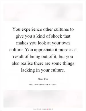 You experience other cultures to give you a kind of shock that makes you look at your own culture. You appreciate it more as a result of being out of it, but you also realise there are some things lacking in your culture Picture Quote #1