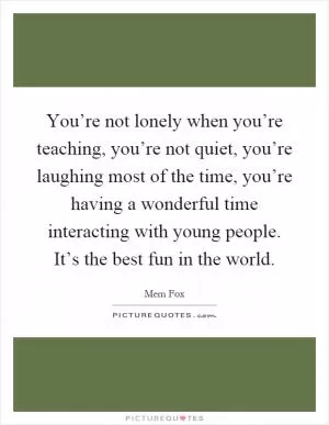 You’re not lonely when you’re teaching, you’re not quiet, you’re laughing most of the time, you’re having a wonderful time interacting with young people. It’s the best fun in the world Picture Quote #1