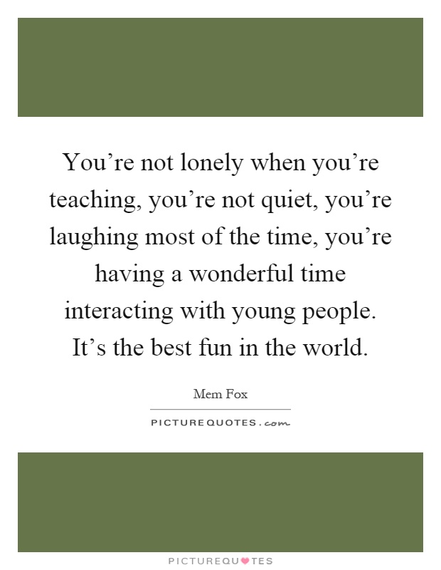 You're not lonely when you're teaching, you're not quiet, you're laughing most of the time, you're having a wonderful time interacting with young people. It's the best fun in the world Picture Quote #1