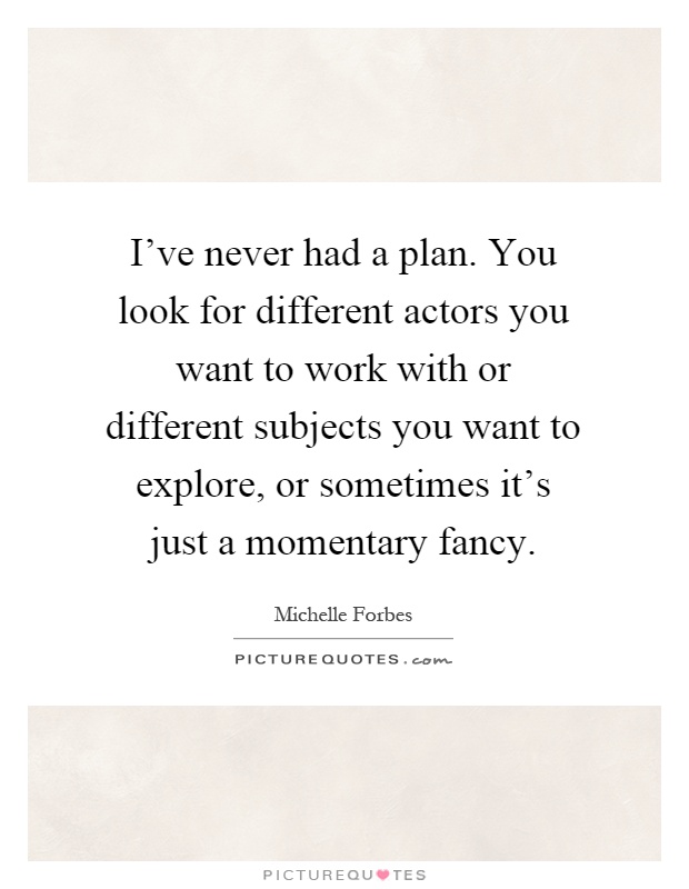 I've never had a plan. You look for different actors you want to work with or different subjects you want to explore, or sometimes it's just a momentary fancy Picture Quote #1