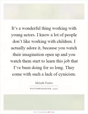 It’s a wonderful thing working with young actors. I know a lot of people don’t like working with children. I actually adore it, because you watch their imagination open up and you watch them start to learn this job that I’ve been doing for so long. They come with such a lack of cynicism Picture Quote #1