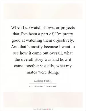 When I do watch shows, or projects that I’ve been a part of, I’m pretty good at watching them objectively. And that’s mostly because I want to see how it came out overall, what the overall story was and how it came together visually, what my mates were doing Picture Quote #1