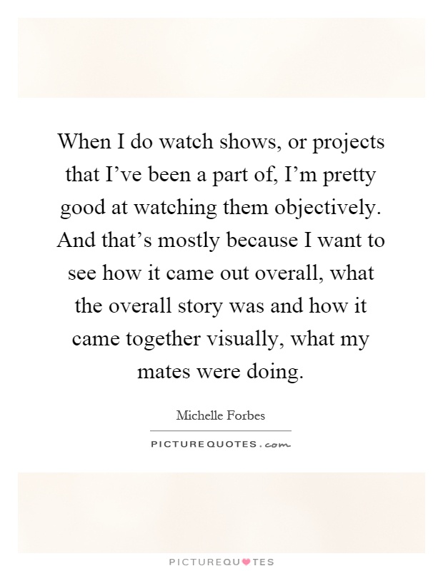 When I do watch shows, or projects that I've been a part of, I'm pretty good at watching them objectively. And that's mostly because I want to see how it came out overall, what the overall story was and how it came together visually, what my mates were doing Picture Quote #1