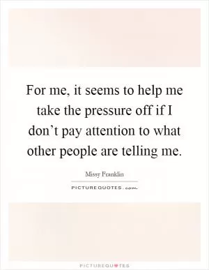 For me, it seems to help me take the pressure off if I don’t pay attention to what other people are telling me Picture Quote #1