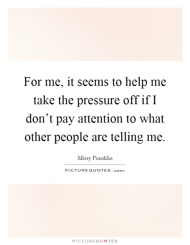 For me, it seems to help me take the pressure off if I don't pay attention to what other people are telling me Picture Quote #1