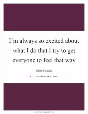 I’m always so excited about what I do that I try to get everyone to feel that way Picture Quote #1