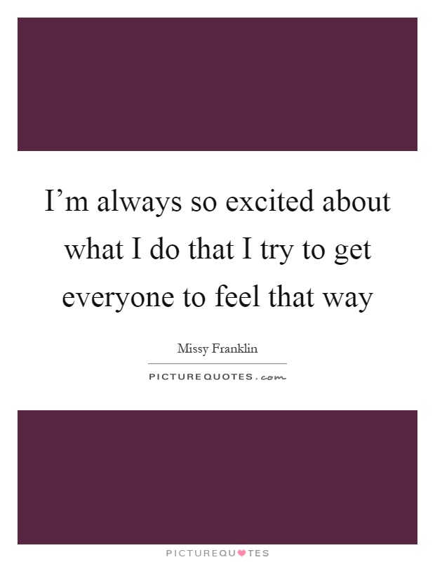 I'm always so excited about what I do that I try to get everyone to feel that way Picture Quote #1