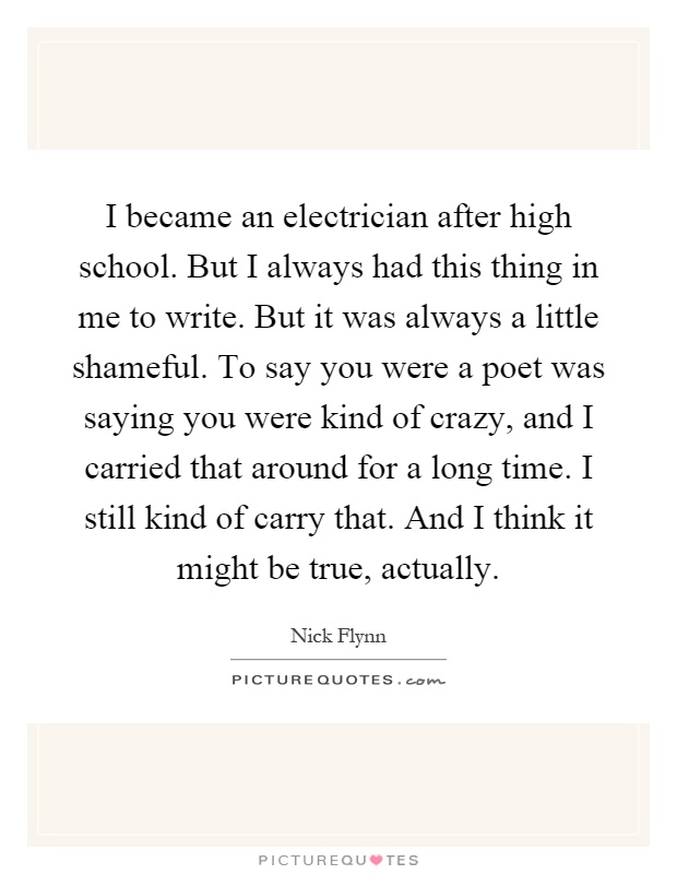 I became an electrician after high school. But I always had this thing in me to write. But it was always a little shameful. To say you were a poet was saying you were kind of crazy, and I carried that around for a long time. I still kind of carry that. And I think it might be true, actually Picture Quote #1