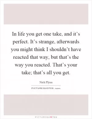 In life you get one take, and it’s perfect. It’s strange, afterwards you might think I shouldn’t have reacted that way, but that’s the way you reacted. That’s your take; that’s all you get Picture Quote #1