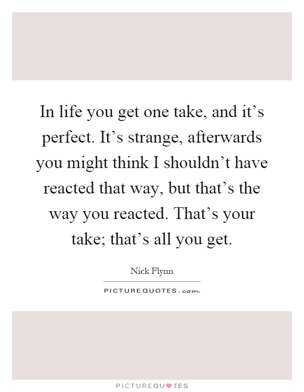 In life you get one take, and it's perfect. It's strange, afterwards you might think I shouldn't have reacted that way, but that's the way you reacted. That's your take; that's all you get Picture Quote #1