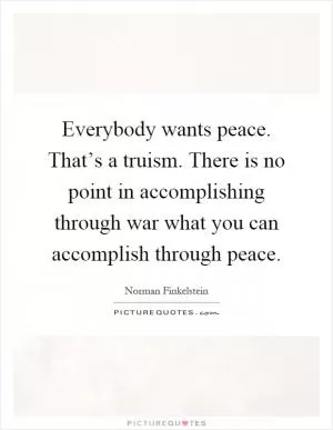 Everybody wants peace. That’s a truism. There is no point in accomplishing through war what you can accomplish through peace Picture Quote #1