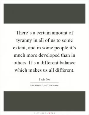 There’s a certain amount of tyranny in all of us to some extent, and in some people it’s much more developed than in others. It’s a different balance which makes us all different Picture Quote #1
