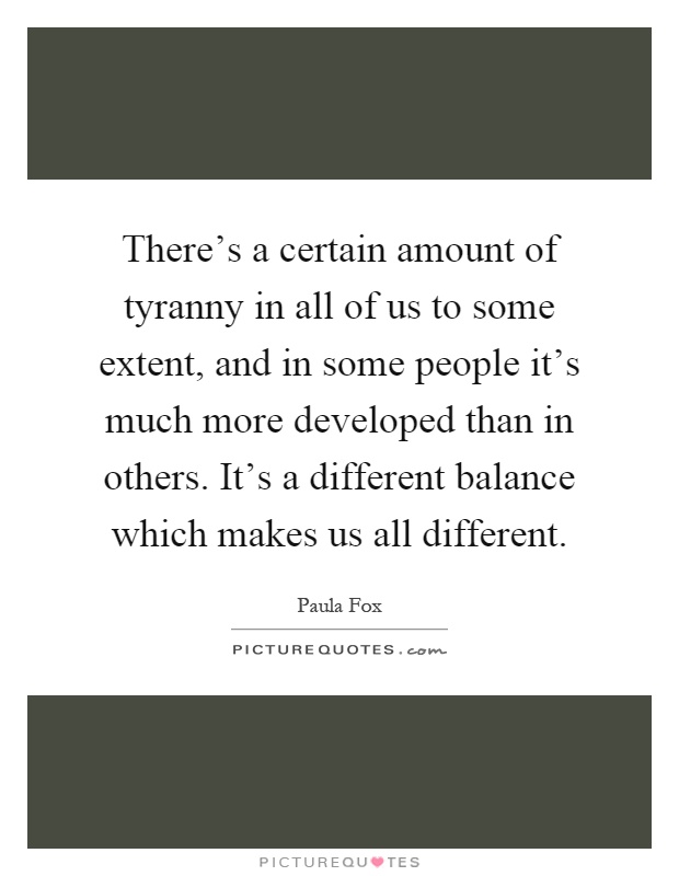 There's a certain amount of tyranny in all of us to some extent, and in some people it's much more developed than in others. It's a different balance which makes us all different Picture Quote #1