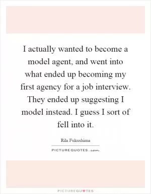 I actually wanted to become a model agent, and went into what ended up becoming my first agency for a job interview. They ended up suggesting I model instead. I guess I sort of fell into it Picture Quote #1