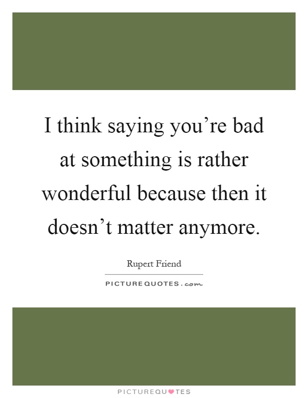 I think saying you're bad at something is rather wonderful because then it doesn't matter anymore Picture Quote #1
