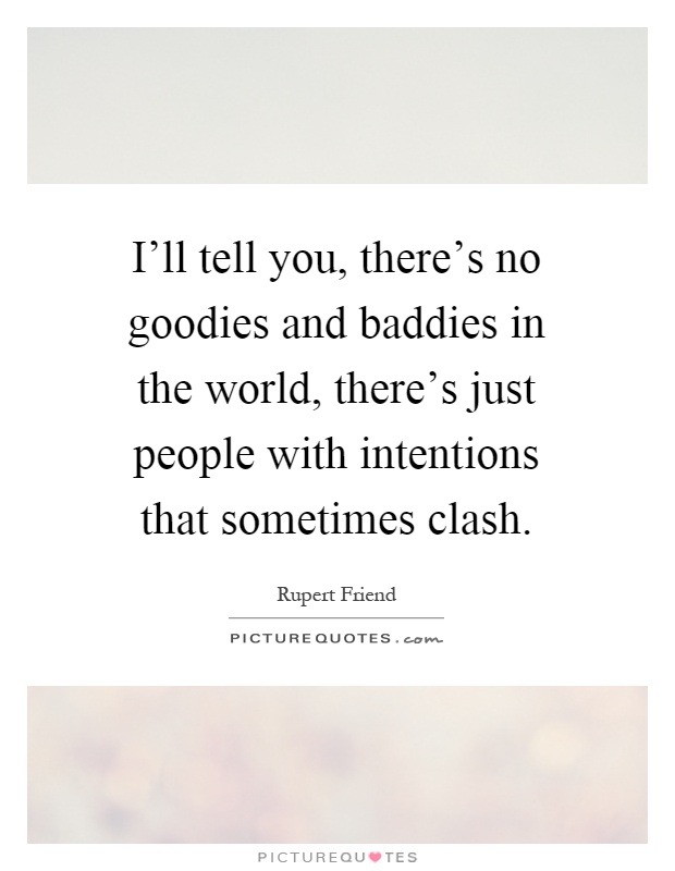I'll tell you, there's no goodies and baddies in the world, there's just people with intentions that sometimes clash Picture Quote #1