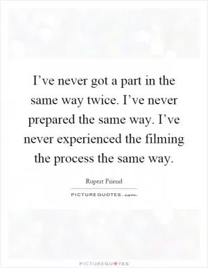 I’ve never got a part in the same way twice. I’ve never prepared the same way. I’ve never experienced the filming the process the same way Picture Quote #1