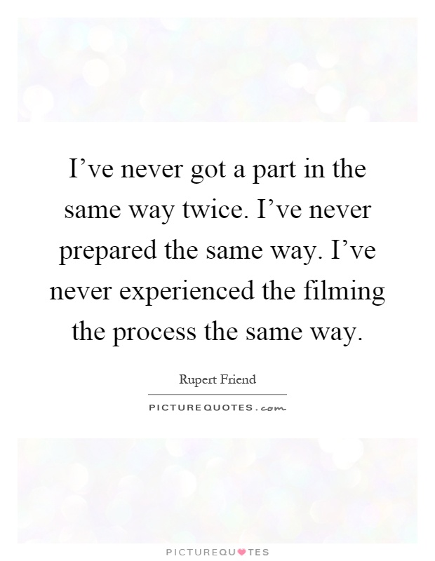 I've never got a part in the same way twice. I've never prepared the same way. I've never experienced the filming the process the same way Picture Quote #1