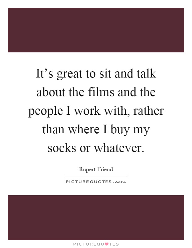 It's great to sit and talk about the films and the people I work with, rather than where I buy my socks or whatever Picture Quote #1