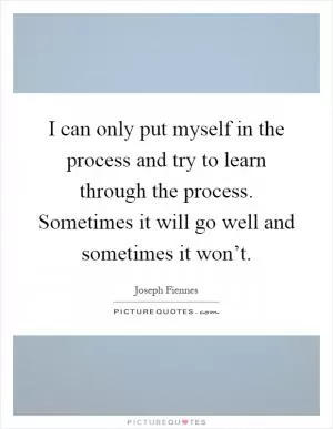 I can only put myself in the process and try to learn through the process. Sometimes it will go well and sometimes it won’t Picture Quote #1