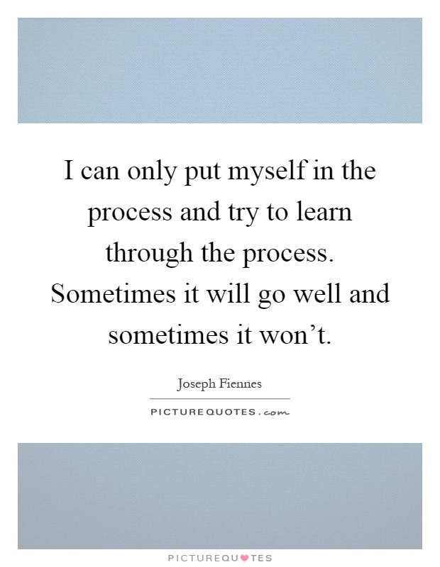 I can only put myself in the process and try to learn through the process. Sometimes it will go well and sometimes it won't Picture Quote #1