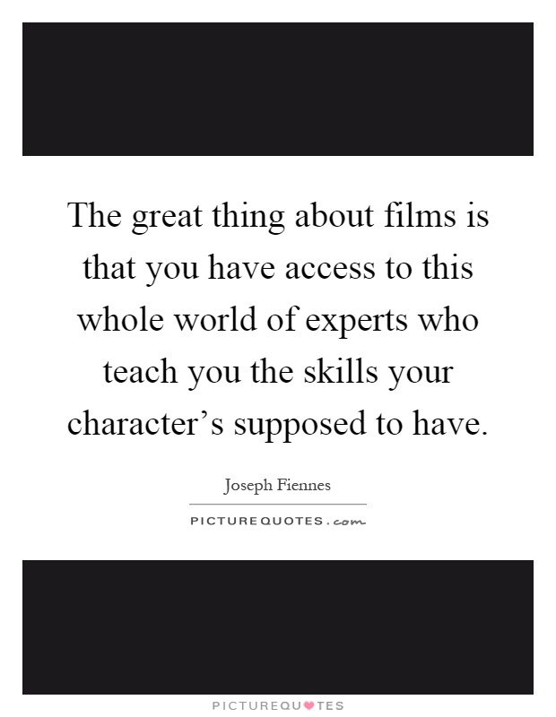 The great thing about films is that you have access to this whole world of experts who teach you the skills your character's supposed to have Picture Quote #1