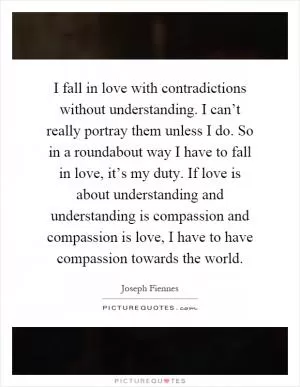 I fall in love with contradictions without understanding. I can’t really portray them unless I do. So in a roundabout way I have to fall in love, it’s my duty. If love is about understanding and understanding is compassion and compassion is love, I have to have compassion towards the world Picture Quote #1