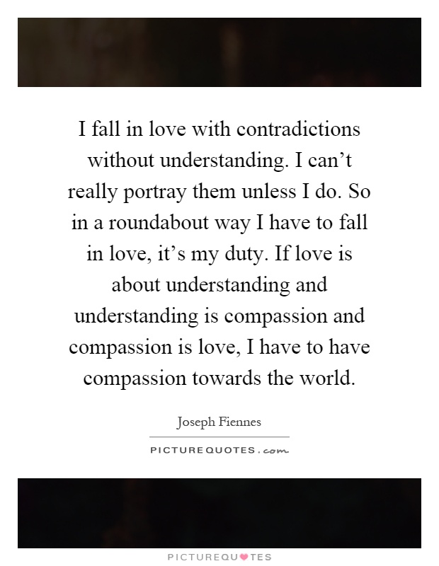 I fall in love with contradictions without understanding. I can't really portray them unless I do. So in a roundabout way I have to fall in love, it's my duty. If love is about understanding and understanding is compassion and compassion is love, I have to have compassion towards the world Picture Quote #1