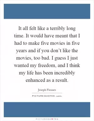 It all felt like a terribly long time. It would have meant that I had to make five movies in five years and if you don’t like the movies, too bad. I guess I just wanted my freedom, and I think my life has been incredibly enhanced as a result Picture Quote #1