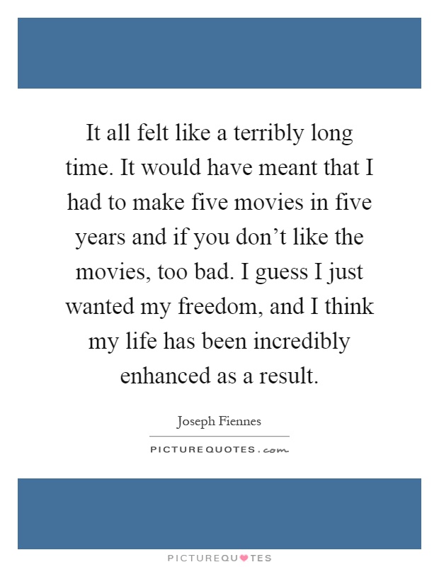 It all felt like a terribly long time. It would have meant that I had to make five movies in five years and if you don't like the movies, too bad. I guess I just wanted my freedom, and I think my life has been incredibly enhanced as a result Picture Quote #1