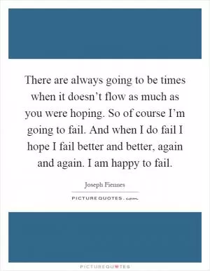 There are always going to be times when it doesn’t flow as much as you were hoping. So of course I’m going to fail. And when I do fail I hope I fail better and better, again and again. I am happy to fail Picture Quote #1