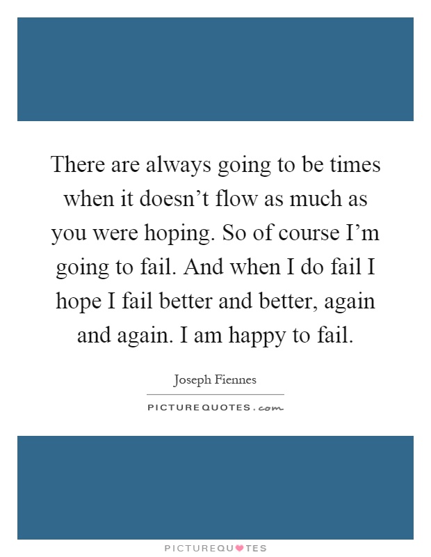 There are always going to be times when it doesn't flow as much as you were hoping. So of course I'm going to fail. And when I do fail I hope I fail better and better, again and again. I am happy to fail Picture Quote #1