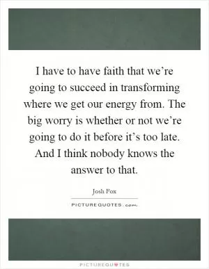 I have to have faith that we’re going to succeed in transforming where we get our energy from. The big worry is whether or not we’re going to do it before it’s too late. And I think nobody knows the answer to that Picture Quote #1
