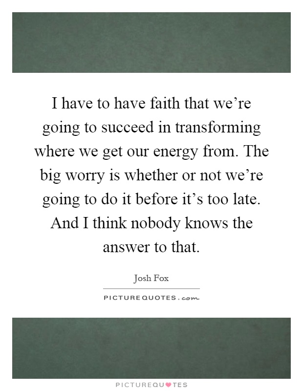 I have to have faith that we're going to succeed in transforming where we get our energy from. The big worry is whether or not we're going to do it before it's too late. And I think nobody knows the answer to that Picture Quote #1