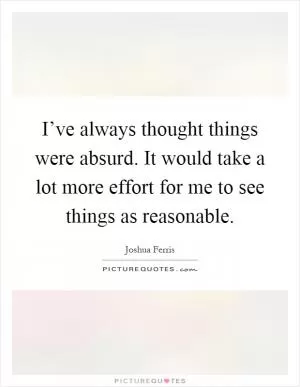 I’ve always thought things were absurd. It would take a lot more effort for me to see things as reasonable Picture Quote #1