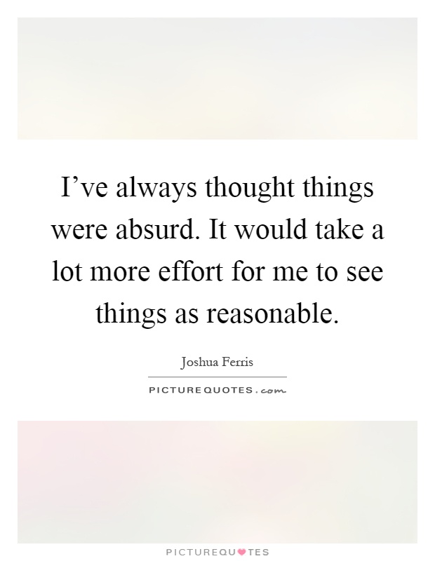 I've always thought things were absurd. It would take a lot more effort for me to see things as reasonable Picture Quote #1
