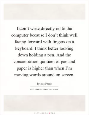 I don’t write directly on to the computer because I don’t think well facing forward with fingers on a keyboard. I think better looking down holding a pen. And the concentration quotient of pen and paper is higher than when I’m moving words around on screen Picture Quote #1