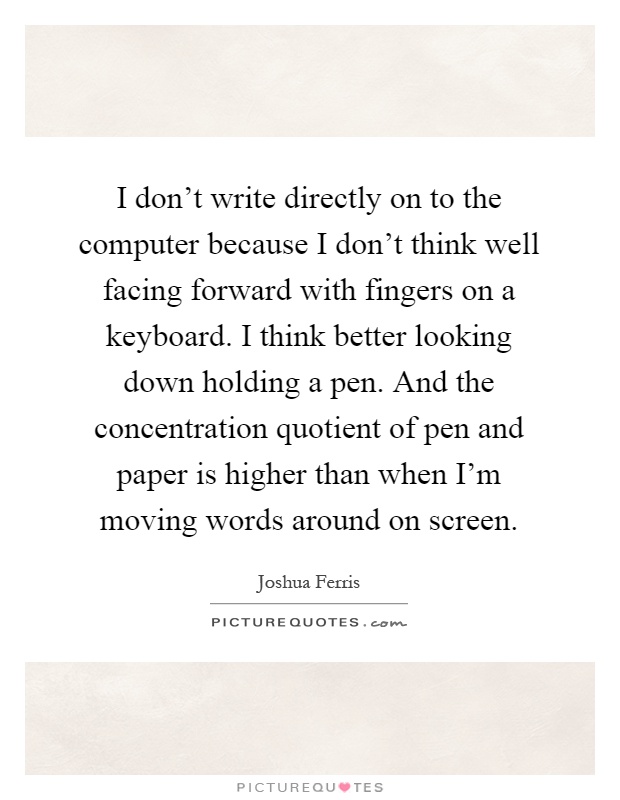 I don't write directly on to the computer because I don't think well facing forward with fingers on a keyboard. I think better looking down holding a pen. And the concentration quotient of pen and paper is higher than when I'm moving words around on screen Picture Quote #1
