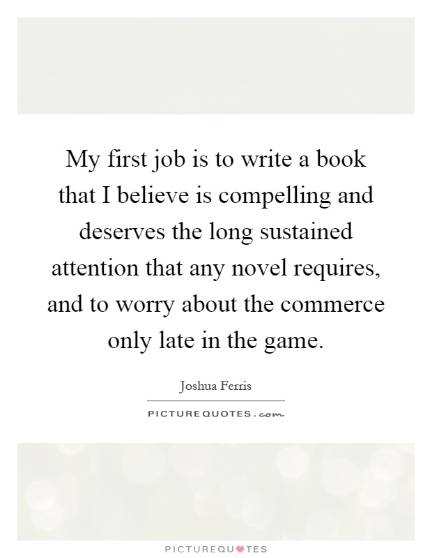 My first job is to write a book that I believe is compelling and deserves the long sustained attention that any novel requires, and to worry about the commerce only late in the game Picture Quote #1